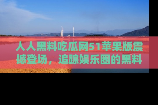 人人黑料吃瓜网51苹果版震撼登场,追踪娱乐圈的黑料与热闻