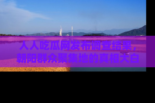 人人吃瓜网发布调查结果,朝阳群众聚集地的真相大白