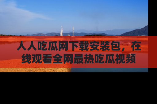 人人吃瓜网下载安装包,在线观看全网最热吃瓜视频