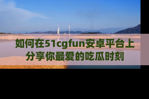 如何在51cgfun安卓平台上分享你最爱的吃瓜时刻