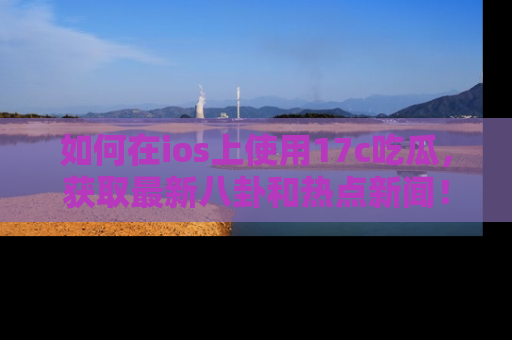 如何在ios上使用17c吃瓜,获取最新八卦和热点新闻!