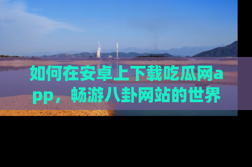 如何在安卓上下载吃瓜网app，畅游八卦网站的世界