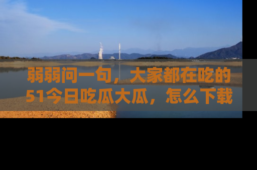弱弱问一句，大家都在吃的51今日吃瓜大瓜，怎么下载登录才能体验最新入口？