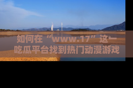 如何在“www.17”这一吃瓜平台找到热门动漫游戏风格的链接?