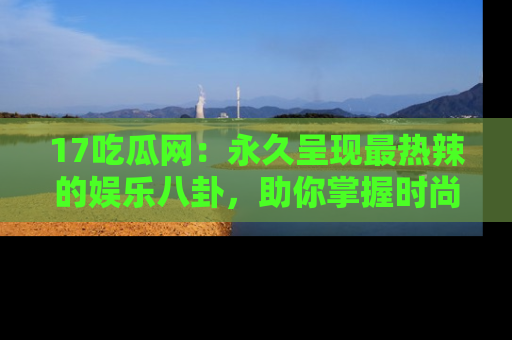 17吃瓜网：永久呈现最热辣的娱乐八卦，助你掌握时尚趋势