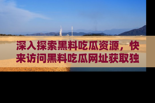 深入探索黑料吃瓜资源，快来访问黑料吃瓜网址获取独家内容！