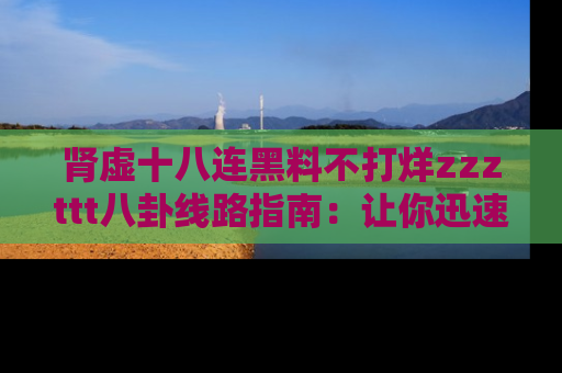 肾虚十八连黑料不打烊zzzttt八卦线路指南:让你迅速掌握热点事件脉络