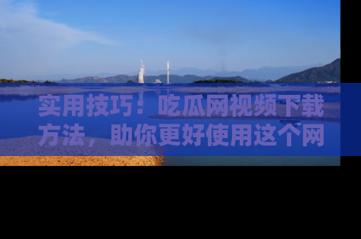 实用技巧:吃瓜网视频下载方法,助你更好使用这个网站