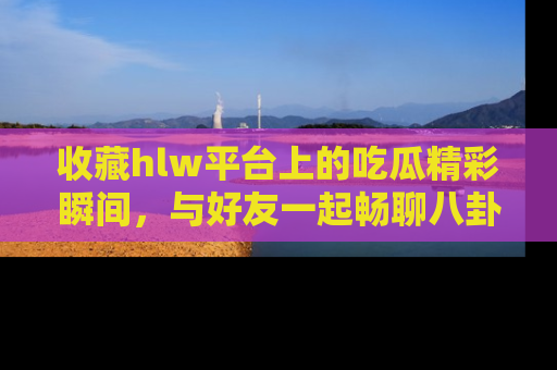 收藏hlw平台上的吃瓜精彩瞬间，与好友一起畅聊八卦趣闻！