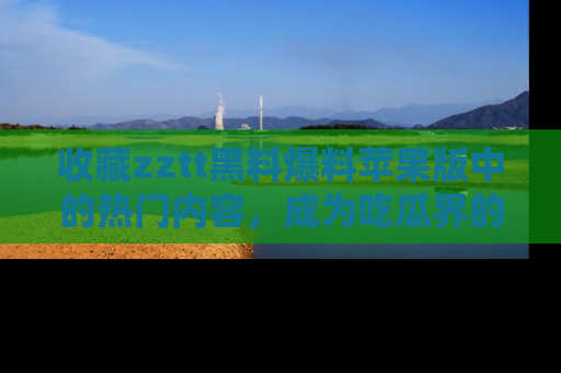 收藏zztt黑料爆料苹果版中的热门内容，成为吃瓜界的资深玩家！