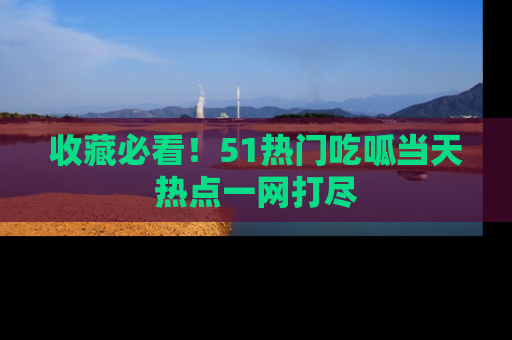 收藏必看！51热门吃呱当天热点一网打尽