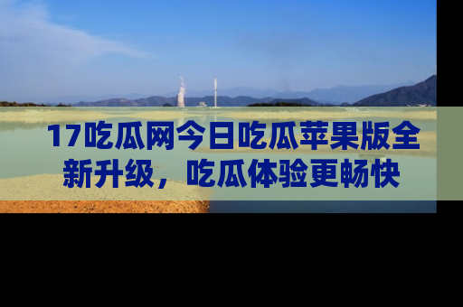 17吃瓜网今日吃瓜苹果版全新升级，吃瓜体验更畅快