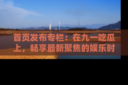 首页发布专栏：在九一吃瓜上，畅享最新聚焦的娱乐时讯