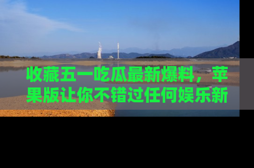 收藏五一吃瓜最新爆料，苹果版让你不错过任何娱乐新闻