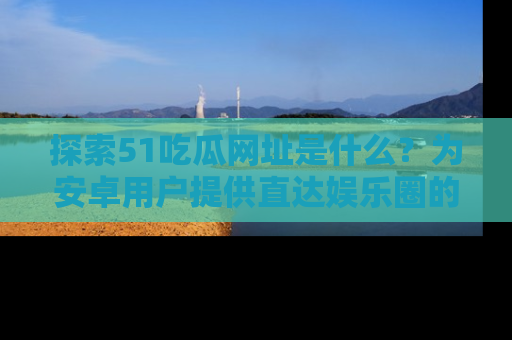 探索51吃瓜网址是什么?为安卓用户提供直达娱乐圈的途径