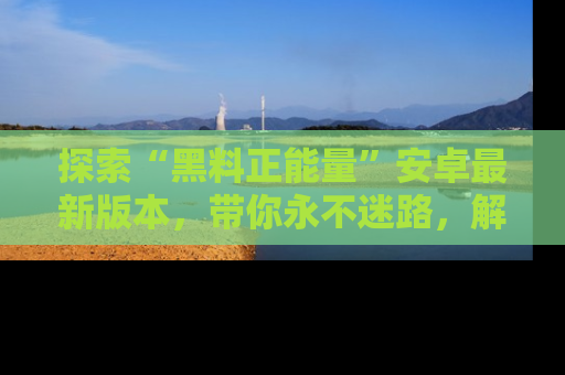 探索“黑料正能量”安卓最新版本，带你永不迷路，解锁无尽秘密！