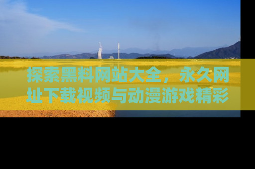探索黑料网站大全,永久网址下载视频与动漫游戏精彩瞬间!