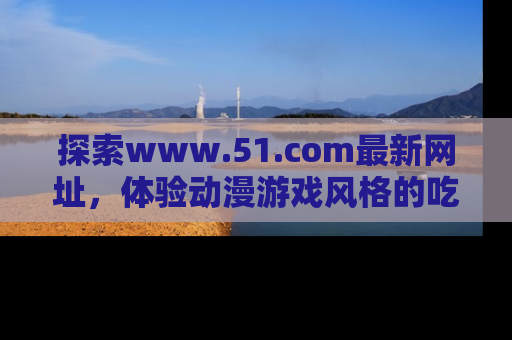 探索www.51.com最新网址,体验动漫游戏风格的吃瓜乐趣!