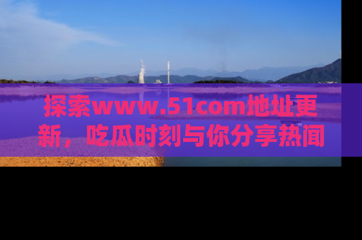探索www.51com地址更新,吃瓜时刻与你分享热闻
