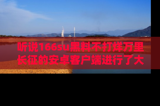 听说166su黑料不打烊万里长征的安卓客户端进行了大更新，八卦内容更加精彩与丰富！