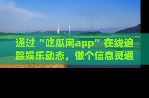 通过“吃瓜网app”在线追踪娱乐动态，做个信息灵通的吃瓜群众！