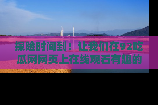 探险时间到!让我们在92吃瓜网网页上在线观看有趣的瓜,好奇的传送门等你来!