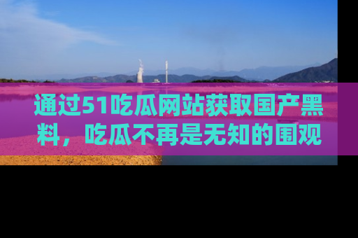 通过51吃瓜网站获取国产黑料，吃瓜不再是无知的围观者