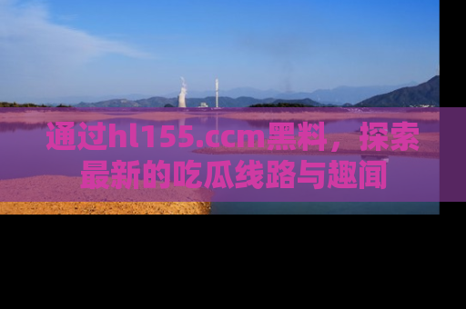 通过hl155.ccm黑料，探索最新的吃瓜线路与趣闻