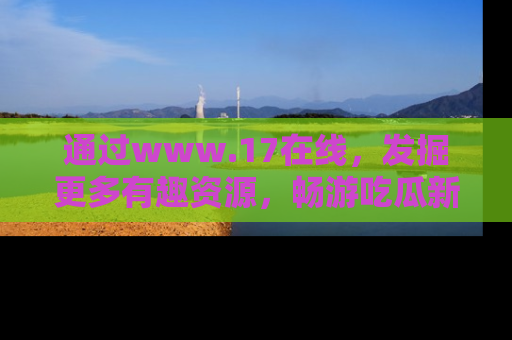 通过www.17在线，发掘更多有趣资源，畅游吃瓜新闻海洋