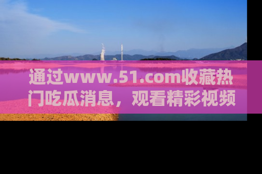 通过www.51.com收藏热门吃瓜消息，观看精彩视频与段子！