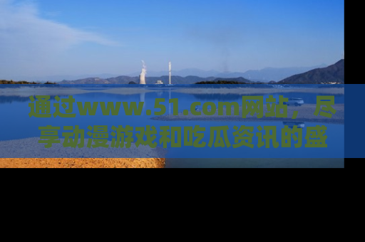 通过www.51.com网站，尽享动漫游戏和吃瓜资讯的盛宴！