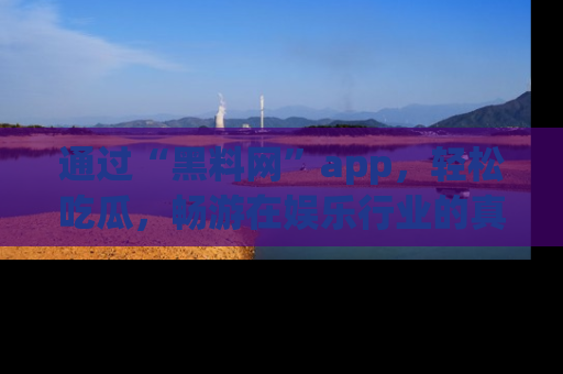 通过“黑料网”app，轻松吃瓜，畅游在娱乐行业的真实世界！