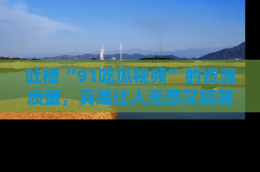 吐槽“91吃瓜视频”的资源质量，真是让人无奈又搞笑！