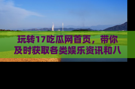 玩转17吃瓜网首页，带你及时获取各类娱乐资讯和八卦故事！