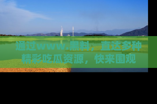 通过www.黑料，直达多种精彩吃瓜资源，快来围观