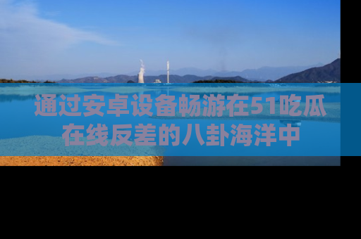 通过安卓设备畅游在51吃瓜在线反差的八卦海洋中