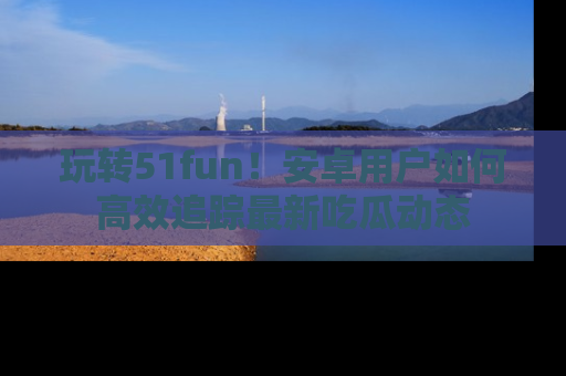 玩转51fun！安卓用户如何高效追踪最新吃瓜动态