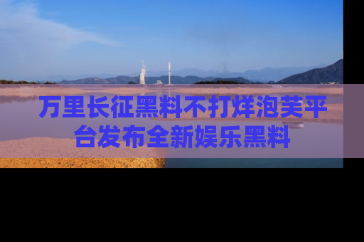 万里长征黑料不打烊泡芙平台发布全新娱乐黑料