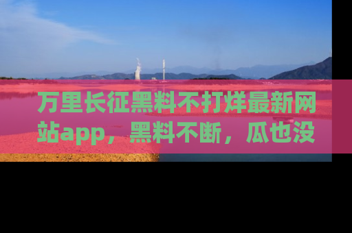 万里长征黑料不打烊最新网站app，黑料不断，瓜也没断，真香！