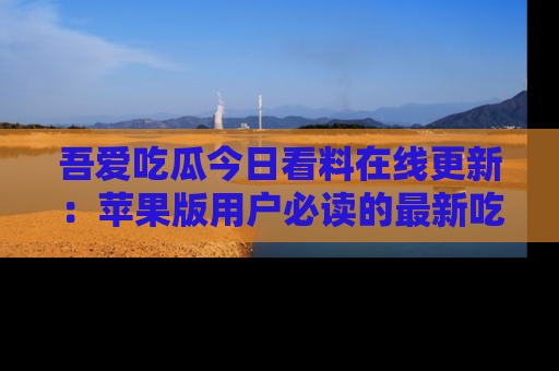 吾爱吃瓜今日看料在线更新：苹果版用户必读的最新吃瓜技巧