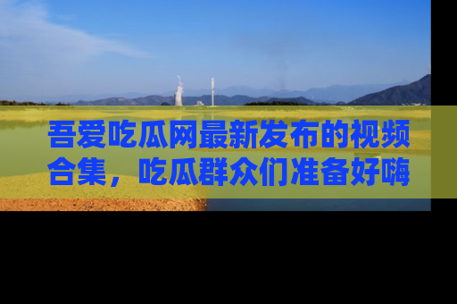 吾爱吃瓜网最新发布的视频合集，吃瓜群众们准备好嗨起来了吗？