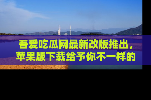 吾爱吃瓜网最新改版推出，苹果版下载给予你不一样的吃瓜体验，一起来吧！