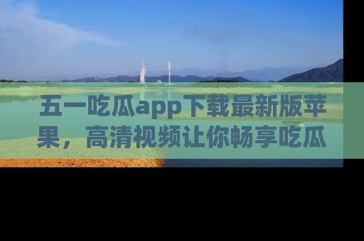 五一吃瓜app下载最新版苹果，高清视频让你畅享吃瓜乐趣