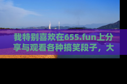 我特别喜欢在655.fun上分享与观看各种搞笑段子，大家一起来享受乐趣吧！