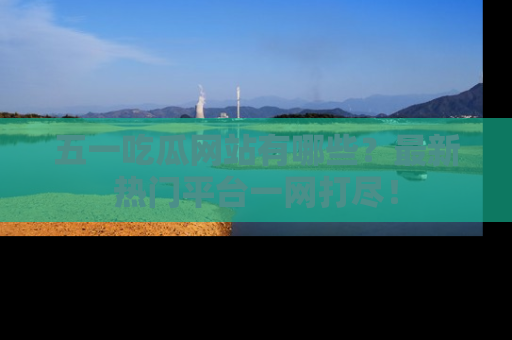 五一吃瓜网站有哪些？最新热门平台一网打尽！