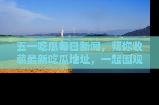 五一吃瓜每日新闻，帮你收藏最新吃瓜地址，一起围观吧！