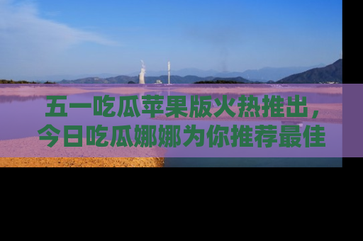 五一吃瓜苹果版火热推出，今日吃瓜娜娜为你推荐最佳美食！