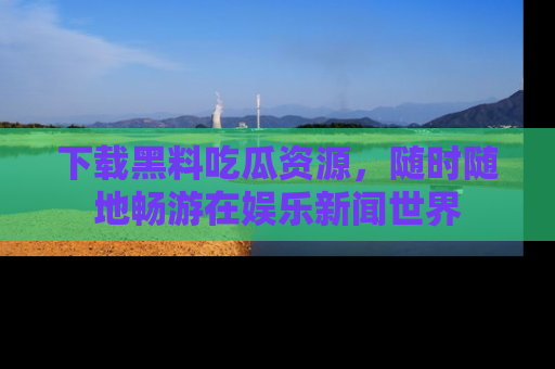 下载黑料吃瓜资源,随时随地畅游在娱乐新闻世界