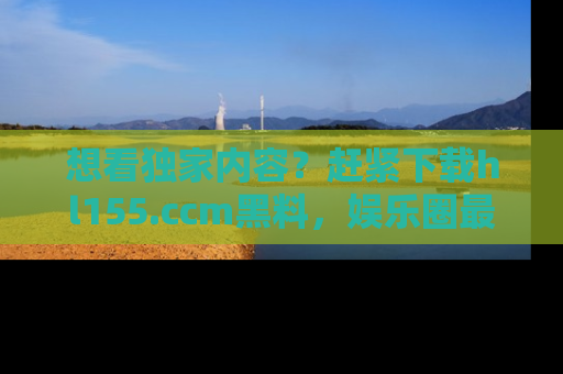 想看独家内容?赶紧下载hl155.ccm黑料,娱乐圈最劲爆的新闻一手掌握!
