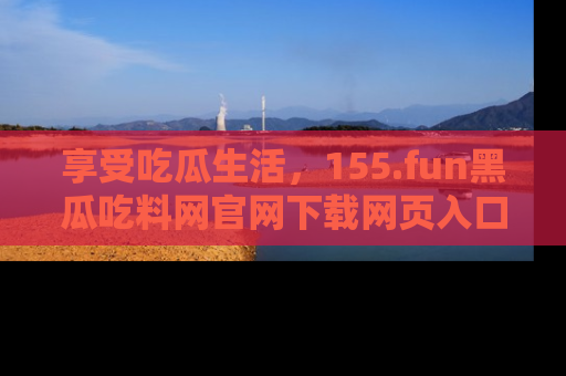 享受吃瓜生活,155.fun黑瓜吃料网官网下载网页入口全解析